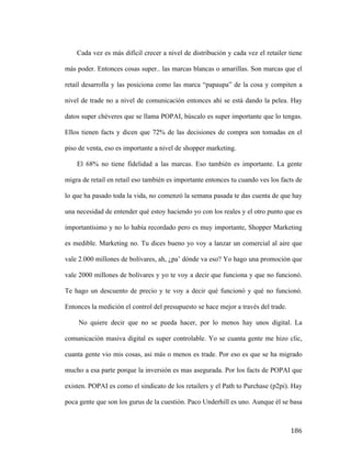 Cada vez es más difícil crecer a nivel de distribución y cada vez el retailer tiene
más poder. Entonces cosas super.. las marcas blancas o amarillas. Son marcas que el
retail desarrolla y las posiciona como las marca “papaupa” de la cosa y compiten a
nivel de trade no a nivel de comunicación entonces ahí se está dando la pelea. Hay
datos super chéveres que se llama POPAI, búscalo es super importante que lo tengas.
Ellos tienen facts y dicen que 72% de las decisiones de compra son tomadas en el
piso de venta, eso es importante a nivel de shopper marketing.
El 68% no tiene fidelidad a las marcas. Eso también es importante. La gente
migra de retail en retail eso también es importante entonces tu cuando ves los facts de
lo que ha pasado toda la vida, no comenzó la semana pasada te das cuenta de que hay
una necesidad de entender qué estoy haciendo yo con los reales y el otro punto que es
importantísimo y no lo había recordado pero es muy importante, Shopper Marketing
es medible. Marketing no. Tu dices bueno yo voy a lanzar un comercial al aire que
vale 2.000 millones de bolívares, ah, ¿pa’ dónde va eso? Yo hago una promoción que
vale 2000 millones de bolívares y yo te voy a decir que funciona y que no funcionó.
Te hago un descuento de precio y te voy a decir qué funcionó y qué no funcionó.
Entonces la medición el control del presupuesto se hace mejor a través del trade.
No quiere decir que no se pueda hacer, por lo menos hay unos digital. La
comunicación masiva digital es super controlable. Yo se cuanta gente me hizo clic,
cuanta gente vio mis cosas, asi más o menos es trade. Por eso es que se ha migrado
mucho a esa parte porque la inversión es mas asegurada. Por los facts de POPAI que
existen. POPAI es como el sindicato de los retailers y el Path to Purchase (p2pi). Hay
poca gente que son los gurus de la cuestión. Paco Underhill es uno. Aunque él se basa

	
  

186	
  

 