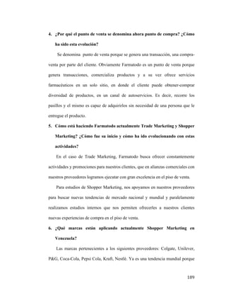 4. ¿Por qué el punto de venta se denomina ahora punto de compra? ¿Cómo
ha sido esta evolución?
Se denomina punto de venta porque se genera una transacción, una compraventa por parte del cliente. Obviamente Farmatodo es un punto de venta porque
genera transacciones, comercializa productos y a su vez ofrece servicios
farmacéuticos en un solo sitio, en donde el cliente puede obtener-comprar
diversidad de productos, en un canal de autoservicios. Es decir, recorre los
pasillos y el mismo es capaz de adquirirlos sin necesidad de una persona que le
entregue el producto.
5. Cómo está haciendo Farmatodo actualmente Trade Marketing y Shopper
Marketing? ¿Cómo fue su inicio y cómo ha ido evolucionando con estas
actividades?
En el caso de Trade Marketing, Farmatodo busca ofrecer constantemente
actividades y promociones para nuestros clientes, que en alianzas comerciales con
nuestros proveedores logramos ejecutar con gran excelencia en el piso de venta.
Para estudios de Shopper Marketing, nos apoyamos en nuestros proveedores
para buscar nuevas tendencias de mercado nacional y mundial y paralelamente
realizamos estudios internos que nos permiten ofrecerles a nuestros clientes
nuevas experiencias de compra en el piso de venta.
6. ¿Qué marcas están aplicando actualmente Shopper Marketing en
Venezuela?
Las marcas pertenecientes a los siguientes proveedores: Colgate, Unilever,
P&G, Coca-Cola, Pepsi Cola, Kraft, Nestlé. Ya es una tendencia mundial porque

	
  

189	
  

 