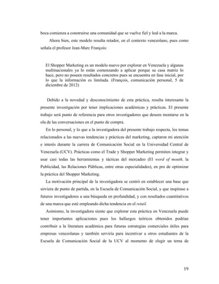 boca comienza a construirse una comunidad que se vuelve fiel y leal a la marca.
Ahora bien, este modelo resulta retador, en el contexto venezolano, pues como
señala el profesor Jean-Marc François:

El Shopper Marketing es un modelo nuevo por explorar en Venezuela y algunas
multinacionales ya lo están comenzando a aplicar porque su casa matriz lo
hace, pero no poseen resultados concretos pues se encuentra en fase inicial, por
lo que la información es limitada. (François, comunicación personal, 5 de
diciembre de 2012)
Debido a la novedad y desconocimiento de esta práctica, resulta interesante la
presente investigación por tener implicaciones académicas y prácticas. El presente
trabajo será punto de referencia para otros investigadores que deseen montarse en la
ola de las conversaciones en el punto de compra.
En lo personal, y lo que a la investigadora del presente trabajo respecta, los temas
relacionados a las nuevas tendencias y prácticas del marketing, captaron mi atención
e interés durante la carrera de Comunicación Social en la Universidad Central de
Venezuela (UCV). Prácticas como el Trade y Shopper Marketing permiten integrar y
usar casi todas las herramientas y tácticas del mercadeo (El word of mouth, la
Publicidad, las Relaciones Públicas, entre otras especialidades), en pro de optimizar
la práctica del Shopper Marketing.
La motivación principal de la investigadora se centró en establecer una base que
sirviera de punto de partida, en la Escuela de Comunicación Social, y que inspirase a
futuros investigadores a una búsqueda en profundidad, y con resultados cuantitativos
de una marca que esté empleando dicha tendencia en el retail.
Asimismo, la investigadora siente que explorar esta práctica en Venezuela puede
tener importantes aplicaciones pues los hallazgos teóricos obtenidos podrían
contribuir a la literatura académica para futuras estrategias comerciales útiles para
empresas venezolanas y también serviría para incentivar a otros estudiantes de la
Escuela de Comunicación Social de la UCV al momento de elegir un tema de

	
  

19	
  

 