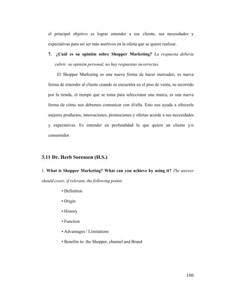 el principal objetivo es lograr entender a ese cliente, sus necesidades y
expectativas para así ser más asertivos en la oferta que se quiere realizar.
7.

¿Cuál es su opinión sobre Shopper Marketing? La respuesta debería
cubrir su opinión personal, no hay respuestas incorrectas.
El Shopper Marketing es una nueva forma de hacer mercadeo, es nueva

forma de entender al cliente cuando se encuentra en el piso de venta, su recorrido
por la tienda, el tiempo que se toma para seleccionar una marca, es una nueva
forma de cómo nos debemos comunicar con él/ella. Esto nos ayuda a ofrecerle
mejores productos, innovaciones, promociones y ofertas acorde a sus necesidades
y expectativas. Es entender en profundidad lo que quiere un cliente y/o
consumidor.

3.11 Dr. Herb Sorensen (H.S.)
1. What is Shopper Marketing? What can you achieve by using it? The answer
should cover, if relevant, the following points:
• Definition
• Origin
• History
• Function
• Advantages / Limitations
• Benefits to: the Shopper, channel and Brand

	
  

190	
  

 