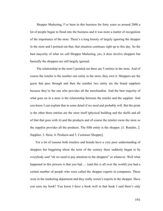 Shopper Marketing, I’ve been in this business for forty years so around 2000 a
lot of people began to flood into the business and it was more a matter of recognition
of the importance of the store. There’s a long history of largely ignoring the shopper
in the store and I pointed out that, that situation continues right up to this day. So the
bast mayority of what we call Shopper Marketing, yes, it does involve shoppers but
basically the shoppers are still largely ignored.
The relationship in the store I pointed out there are 5 entities in the store. And of
course the retailer is the number one entity in the store, they own it. Shoppers are the
guest that pass through and then the number two entity are the brand suppliers
because they’re the one who provides all the merchandise. And the bast majority of
what goes on in a store is the relationship between the retailer and the supplier. And
you know I can explain that in some detail if we need and probably will. But the point
is the other three entities are the store itself (physical building and the shelfs and all
of that that goes with it) and the products and of course the retailer owns the store so
the supplier provides all the products. The fifth entity is the shopper. [1. Retailer, 2.
Supplier, 3. Store, 4. Products and 5. Customer Shopper].
For a lot of reasons both retailers and brands have a very poor understanding of
shoppers but beggining about the term of the century there suddenly began to be
everybody said “oh we need to pay attention to the shoppers” or whatever. Well what
happened in this process is that you had … (and this is all over the world) you had a
certain number of people who were called the shopper experts in companies. These
were in the marketing deparment and they really weren’t experts in the shopper. Have
you seen my book? You know I have a book well in that book I said there’s only

	
  

191	
  

 