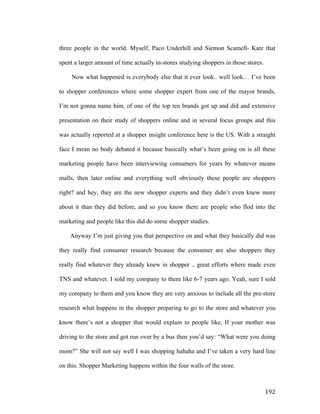 three people in the world. Myself, Paco Underhill and Siemon Scamell- Katz that
spent a larger amount of time actually in-stores studying shoppers in those stores.
Now what happened is everybody else that it ever look.. well look… I’ve been
to shopper conferences where some shopper expert from one of the mayor brands,
I’m not gonna name him, of one of the top ten brands got up and did and extensive
presentation on their study of shoppers online and in several focus groups and this
was actually reported at a shopper insight conference here is the US. With a straight
face I mean no body debated it because basically what’s been going on is all these
marketing people have been interviewing consumers for years by whatever means
malls, then later online and everything well obviously these people are shoppers
right? and hey, they are the new shopper experts and they didn’t even knew more
about it than they did before, and so you know there are people who flod into the
marketing and people like this did do some shopper studies.
Anyway I’m just giving you that perspective on and what they basically did was
they really find consumer research because the consumer are also shoppers they
really find whatever they already knew in shopper .. great efforts where made even
TNS and whatever. I sold my company to them like 6-7 years ago. Yeah, sure I sold
my company to them and you know they are very anxious to include all the pre-store
research what happens in the shopper preparing to go to the store and whatever you
know there’s not a shopper that would explain to people like, If your mother was
driving to the store and got run over by a bus then you’d say: “What were you doing
mom?” She will not say well I was shopping hahaha and I’ve taken a very hard line
on this. Shopper Marketing happens within the four walls of the store.

	
  

192	
  

 