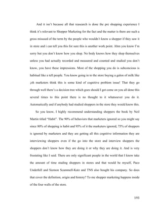And it isn’t because all that reasearch is done the pre shopping experience I
think it’s relevant to Shopper Marketing for the fact and the matter is there are such a
gross misused of the term by the people who wouldn’t know a shopper if they saw it
in store and i can tell you this for sure this is another work point. Ahm you know I’m
sorry but you don’t know how you shop. No body knows how they shop themselves
unless you had actually recorded and measured and counted and studied you don’t
know, you have these impressions. Most of the shopping you do is subconcious is
habitual like a tell people. You know going in to the store buying a galon of milk like
¡oh marketers think this is some kind of cognitive problem issue! That they go
through well there’s a decision tree which goes should I get come on you all done this
several times to this point there is no thought to it whatsoever you do it.
Automatically and if anybody had studied shoppers in the store they would know this.
So you know, I highly recommend understanding shoppers the book by Neil
Martin titled “Habit”. The 90% of behaviors that marketers ignored so you might say
since 80% of shopping is habit and 95% of it the marketers ignored, 75% of shoppers
is ignored by marketers and they are getting all this cognitive information they are
interviewing shoppers even if the go into the store and interview shoppers the
shoppers don’t know how they are doing it or why they are doing it. And is very
frustating like I said. There are only significant people in the world that I know take
the amount of time studing shoppers in stores and that would be myself, Paco
Underhill and Siemon Scammell-Katz and TNS also bought his company. So does
that cover the definition, origin and history? To me shopper marketing happens inside
of the four walls of the store.

	
  

193	
  

 