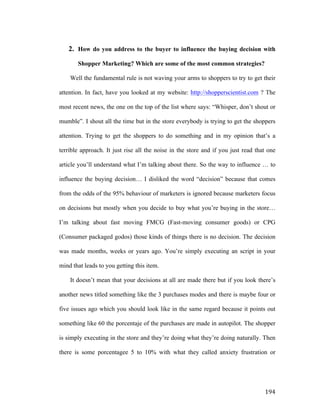 2. How do you address to the buyer to influence the buying decision with
Shopper Marketing? Which are some of the most common strategies?
Well the fundamental rule is not waving your arms to shoppers to try to get their
attention. In fact, have you looked at my website: http://shopperscientist.com ? The
most recent news, the one on the top of the list where says: “Whisper, don’t shout or
mumble”. I shout all the time but in the store everybody is trying to get the shoppers
attention. Trying to get the shoppers to do something and in my opinion that’s a
terrible approach. It just rise all the noise in the store and if you just read that one
article you’ll understand what I’m talking about there. So the way to influence … to
influence the buying decision… I disliked the word “decision” because that comes
from the odds of the 95% behaviour of marketers is ignored because marketers focus
on decisions but mostly when you decide to buy what you’re buying in the store…
I’m talking about fast moving FMCG (Fast-moving consumer goods) or CPG
(Consumer packaged godos) those kinds of things there is no decision. The decision
was made months, weeks or years ago. You’re simply executing an script in your
mind that leads to you getting this item.
It doesn’t mean that your decisions at all are made there but if you look there’s
another news titled something like the 3 purchases modes and there is maybe four or
five issues ago which you should look like in the same regard because it points out
something like 60 the porcentaje of the purchases are made in autopilot. The shopper
is simply executing in the store and they’re doing what they’re doing naturally. Then
there is some porcentagee 5 to 10% with what they called anxiety frustration or

	
  

194	
  

 