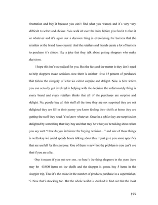 frustration and buy it because you can’t find what you wanted and it’s very very
difficult to select and choose. You walk all over the store before you find it to find it
or whatever and it’s again not a decision thing is overcoming the barriers that the
retailers or the brand have created. And the retailers and brands create a lot of barriers
to purchase it’s almost like a joke that they talk about getting shoppers who make
decisions.
I hope this isn’t too radical for you. But the fact and the matter is they don’t need
to help shoppers make decisions now there is another 10 to 15 percent of purchases
that follow the category of what we called surprise and delight. Now is here where
you can actually get involved in helping with the decision the unfortunately thing is
every brand and every retailers thinks that all of the purchases are surprise and
delight. No, people buy all this stuff all the time they are not surprised they are not
delighted they are fill in their pantry you know feeling their shelfs at home they are
getting the sutff they need. You know whatever. Once in a while they are surprised or
delighted by something that they buy and that may be what you’re talking about when
you say well “How do you influence the buying decision…” and one of those things
is well okay we could spends hours talking about this. I just give you some specifics
that are usefull for this purpose. One of them is new but the problem is you can’t use
that if you are a lie.
One it means if you put new ons.. so here’s the thing shoppers in the store there
may be 40.000 items on the shelfs and the shopper is gonna buy 5 items in the
shopper trip. That it’s the mode or the number of products purchase in a supermarket.
5. Now that’s shocking too. But the whole world is shocked to find out that the most

	
  

195	
  

 