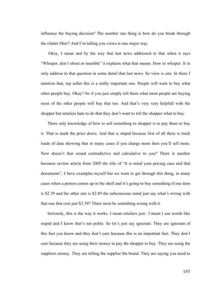 influence the buying decision? The number one thing is how do you break through
the clutter filter? And I’m telling you views is one major way.
Okey, I mean and by the way that last news addressed to that when it says
“Whisper, don’t shout or mumble” it explains what that means. How to whisper. It in
only address to that question in some detail that last news. So view is one. In there I
mention that, top seller this is a really important one. People will want to buy what
other people buy. Okay? So if you just simply tell them what most people are buying
most of the other people will buy that too. And that’s very very helpfull with the
shopper but retailers hate to do that they don’t want to tell the shopper what to buy.
There only knowledge of how to sell something to shopper is to pay them to buy
it. That is mark the price down. And that is stupid because first of all there is truck
loads of data showing that in many cases if you charge more then you’ll sell more.
Now doesn’t that sound contradictive and calculative to you? There is another
business review article from 2005 the title of “It is mind your pricing cues and that
documents”, I have examples myself but we want to get through this thing, in many
cases when a person comes up in the shelf and it’s going to buy something if one ítem
is $2.39 and the other one is $2.89 the subconcious mind just say what’s wrong with
that one that cost just $2.39? There most be something wrong with it.
Seriously, this is the way it works. I mean retailers just.. I mean I use words like
stupid and I know that’s not polite. So let’s just say ignorant. They are ignorant of
this fact you know and they don’t care because this is an important fact. They don’t
care because they are using their money to pay the shopper to buy. They are using the
suppliers money. They are telling the supplier the brand. They are saying you need to

	
  

197	
  

 