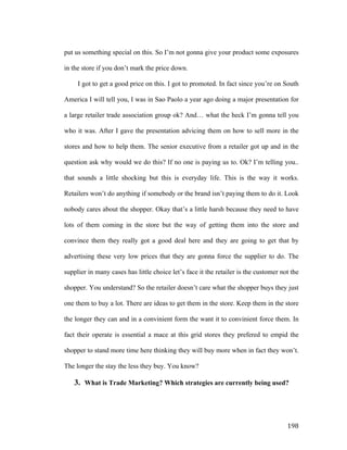 put us something special on this. So I’m not gonna give your product some exposures
in the store if you don’t mark the price down.
I got to get a good price on this. I got to promoted. In fact since you’re on South
America I will tell you, I was in Sao Paolo a year ago doing a major presentation for
a large retailer trade association group ok? And… what the heck I’m gonna tell you
who it was. After I gave the presentation advicing them on how to sell more in the
stores and how to help them. The senior executive from a retailer got up and in the
question ask why would we do this? If no one is paying us to. Ok? I’m telling you..
that sounds a little shocking but this is everyday life. This is the way it works.
Retailers won’t do anything if somebody or the brand isn’t paying them to do it. Look
nobody cares about the shopper. Okay that’s a little harsh because they need to have
lots of them coming in the store but the way of getting them into the store and
convince them they really got a good deal here and they are going to get that by
advertising these very low prices that they are gonna force the supplier to do. The
supplier in many cases has little choice let’s face it the retailer is the customer not the
shopper. You understand? So the retailer doesn’t care what the shopper buys they just
one them to buy a lot. There are ideas to get them in the store. Keep them in the store
the longer they can and in a convinient form the want it to convinient force them. In
fact their operate is essential a mace at this grid stores they prefered to empid the
shopper to stand more time here thinking they will buy more when in fact they won’t.
The longer the stay the less they buy. You know?

3. What is Trade Marketing? Which strategies are currently being used?

	
  

198	
  

 
