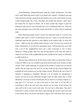 Trade Marketing.. trading allowances, trade fees, shelfs, sloating fees. All of this
stuff. Trade Marketing means refers to go back to the original. A hundred years ago
when self service became common the big retailers all over the world which of course
would include people like: Tesco, Wal-Mart, also people like Kroger. I don’t know
but Grupo Pão de Açúcar in Brazil. All of these retailer they began to push the
traditional trade and I’m sure Venezuela has a lot of traditional trades too. These are
the mom and pope stores of the little stands and all that we refer to that as traditional
trade.
Trade Marketing largely doesn’t involve the traditional trade in it involves the
modern trade which is what I’m discussing with you. I mean we can talk about the
traditional trade but this question is more address to the modern trade. So when this
stores… A&P was the first million dollar business in the US and in the world of all
kinds of businesses, it was the first supermarket chain. And basically they up to that
time a lot of this neighborhood stores got a flyer everyweek or two or three.
Whatever. Telling people what were they having special in the store this week or
whatever well those Little neighbourhood stores couldnt do this nearly as efficiently
as A&P could do it.
Because they could do it for all the stores in their chain so a brand like Unilever
or Kraft or P&G it was vey valuable to get their advertisement in the retailers weekly
circular. That’s trade marketing. Its paying for the retailer to market for you and the
retailer may put signs up in the store for you they made put up a special display but
probably the most common one was the weekly circular. Which by the way in the US
marketer is beggining to disappear. Because a lot of retailers are abandoning it
because you can do it more efficiently through e-mail. Or other media. But so Trade
Marketing is moving to social circumstance but you know so secondary displays is a
huge part of it. You know. In caps in the store so some more of 30 and 40% of
everything is sold in the store now most retailers are not aware of that because the
same stuff in the in cap is also in the aisle. You can buy it either place. They don’t
keep track to where it comes from when it goes through the scanner it goes the same
to all of them. But I can tell you soft drinks is high as 50% sold in the store come out

	
  

199	
  

 