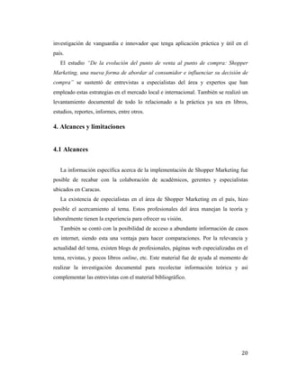 investigación de vanguardia e innovador que tenga aplicación práctica y útil en el
país.
El estudio “De la evolución del punto de venta al punto de compra: Shopper
Marketing, una nueva forma de abordar al consumidor e influenciar su decisión de
compra” se sustentó de entrevistas a especialistas del área y expertos que han
empleado estas estrategias en el mercado local e internacional. También se realizó un
levantamiento documental de todo lo relacionado a la práctica ya sea en libros,
estudios, reportes, informes, entre otros.

4. Alcances y limitaciones
	
  

4.1 Alcances
La información específica acerca de la implementación de Shopper Marketing fue
posible de recabar con la colaboración de académicos, gerentes y especialistas
ubicados en Caracas.
La existencia de especialistas en el área de Shopper Marketing en el país, hizo
posible el acercamiento al tema. Estos profesionales del área manejan la teoría y
laboralmente tienen la experiencia para ofrecer su visión.
También se contó con la posibilidad de acceso a abundante información de casos
en internet, siendo esta una ventaja para hacer comparaciones. Por la relevancia y
actualidad del tema, existen blogs de profesionales, páginas web especializadas en el
tema, revistas, y pocos libros online, etc. Este material fue de ayuda al momento de
realizar la investigación documental para recolectar información teórica y así
complementar las entrevistas con el material bibliográfico.

	
  

20	
  

 
