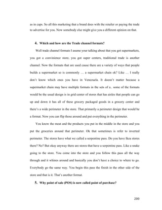 as in caps. So all this marketing that a brand does with the retailer or paying the trade
to advertise for you. Now somebody else might give you a different opinion on that.

4. Which and how are the Trade channel formats?
Well trade channel formats I asume your talking about that you got supermarkets,
you got a convinience store, you got super centers, traditional trade is another
channel. Now the formats that are used cause there are a variety of ways that people
builds a supermarket so is commonly … a supermarket chain ok? Like … I really
don’t know which ones you have in Venezuela. It doesn’t matter because a
supermarket chain may have multiple formats in the sets of a.. some of the formats
would be the usual design is in grid center of stores that has aisles that people can go
up and down it has all of these grocery packaged goods in a grocery center and
there’s a wide perimeter in the store. That primarily a perimeter design that would be
a format. Now you can flip those around and put everything in the perimeter.
You know the meat and the products you put in the middle in the store and you
put the groceries around that perimeter. Ok that sometimes is refer to inverted
perimeter. The stores have what we called a serpentine pass. Do you have Ikea stores
there? No? But okay anyway there are stores that have a serpentine pass. Like a snake
going to the store. You come into the store and you follow this pass all the way
through and it whines around and basically you don’t have a choice to where to go.
Everybody go the same way. You begin this pass the finish in the other side of the
store and that is it. That’s another format.

5. Why point of sale (POS) is now called point of purchase?

	
  

200	
  

 