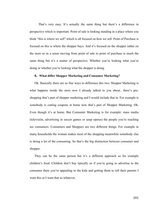That’s very easy. It’s actually the same thing but there’s a difference in
perspective which is important. Point of sale is looking standing in a place where you
think “this is where we sell” which is all focused on how we sell. Point of Purchase is
focused on this is where the shopper buys. And it’s focused on the shopper rather on
the store so in a sense moving from point of sale to point of purchase is much the
same thing but it’s a matter of perspective. Whether you’re looking what you’re
doing or whether you’re looking what the shopper is doing.

6. What differ Shopper Marketing and Consumer Marketing?
Ok. Basically there are so fine ways to difference this two. Shopper Marketing is
what happens inside the store now I already talked to you about.. there’s preshopping that’s part of shopper marketing and I would include that in. For example is
somebody is cutting coupons at home now that’s part of Shopper Marketing. Ok.
Even though it’s at home. But Consumer Marketing is for example: mass media
(televisión, advertising in soccer games or soup operas) the people you’re reaching
are consumers. Consumers and Shoppers are two different things. For example in
many households the woman makes most of the shopping meanwhile somebody else
is doing a lot of the consuming. So that’s the big distinction between consumer and
shopper.
They can be the same person but it’s a different approach so for example
children’s food. Children don’t buy tipically so if you’re going to advertise to the
consumer there you’re appealing to the kids and getting them to tell their parents I
want this or I want that so whatever.

	
  

201	
  

 