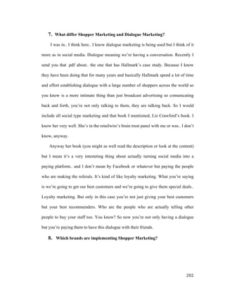 7. What differ Shopper Marketing and Dialogue Marketing?
I was in.. I think here.. I know dialogue marketing is being used but I think of it
more as in social media. Dialogue meaning we’re having a conversation. Recently I
send you that .pdf about.. the one that has Hallmark’s case study. Because I know
they have been doing that for many years and basically Hallmark spend a lot of time
and effort establishing dialogue with a large number of shoppers across the world so
you know is a more intimate thing than just broadcast advertising so comunicating
back and forth, you’re not only talking to them, they are talking back. So I would
include all social type marketing and that book I mentioned, Liz Crawford’s book. I
know her very well. She’s in the retailwire’s brain trust panel with me or was.. I don’t
know, anyway.
Anyway her book (you might as well read the description or look at the content)
but I mean it’s a very intesteting thing about actually turning social media into a
paying platform.. and I don’t mean by Facebook or whatever but paying the people
who are making the referals. It’s kind of like loyalty marketing. What you’re saying
is we’re going to get our best customers and we’re going to give them special deals..
Loyalty marketing. But only in this case you’re not just giving your best customers
but your best recommenders. Who are the people who are actually telling other
people to buy your staff too. You know? So now you’re not only having a dialogue
but you’re paying them to have this dialogue with their friends.

8. Which brands are implementing Shopper Marketing?

	
  

202	
  

 