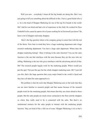 Well you now .. everybody I mean all the big brands are doing this. But I was
just going to tell you something about the difficult in this. I have a good friend who is
a.. he is the head of Shopper Marketing for one of the top five brands in the world.
Ok? And he was hired and had a lot of experience in this field. He worked for Paco
Underhill in his career he spent a lot of years working for in Envirosell you know? He
know a lot of shoppers and study shoppers.
Here’s the big question where is his company going to conect him with the rest
of the thesis. Now bear in mind they have a huge marketing deparment and a huge
research marketing department. You have a huge sales deparment. Where does the
shopper marketing belong? Does it belong in the sales function? You see the sales
function is the one that interfaces with the store because they are the ones who are
selling. Marketing is the one who gives interfaces with the advertising and all of that.
Ok? The research people largely work for the marketing people. Where would you
put this guy? Not just this guy but the whole shopper marketing team. Ok? I just tell
you this, that’s the huge question that every major brand in the world is faced and
they have all taken the same approach to it.
The problem is that the tools that Shopper Marketing uses or the tools that they
use are most familiar to research people and that means because of the research
people work for the marketing people, that means that they are closer alined to those
people. But the sales people are much closer connected to the floor and the shoppers
so where they really need to be is connected with the sales. But there’s no
institutional instincts for the sales people to interact with the marketing people
function. They are kind of like a fish out of water. Shopper Marketing is ok so that’s

	
  

203	
  

 