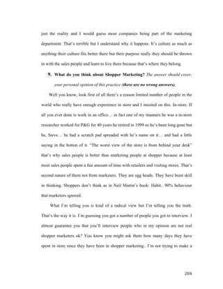 just the reality and I would guess most companies being part of the marketing
department. That’s terrible but I understand why it happens. It’s culture as much as
anything their culture fits better there but their purpose really they should be thrown
in with the sales people and learn to live there because that’s where they belong.

9. What do you think about Shopper Marketing? The answer should cover,
your personal opinion of this practice (there are no wrong answers).
Well you know, look first of all there’s a reason limited number of people in the
world who really have enough experience in store and I insisted on this. In-store. If
all you ever done is work in an office… in fact one of my manners he was a in-store
researcher worked for P&G for 40 years he retired in 1999 so he’s been long gone but
he, Steve… he had a scratch pad spreaded with he’s name on it… and had a little
saying in the botton of it. “The worst view of the store is from behind your desk”
that’s why sales people is better than marketing people at shopper because at least
most sales people spent a fair amount of time with retailers and visiting stores. That’s
second nature of them not from marketers. They are egg heads. They have been skill
in thinking. Shoppers don’t think as in Neil Martin’s book: Habit.. 90% behaviour
that marketers ignored.
What I’m telling you is kind of a radical view but I’m telling you the truth.
That’s the way it is. I’m guessing you got a number of people you got to interview. I
almost guarantee you that you’ll interview people who in my opinion are not real
shopper marketers ok? You know you might ask them how many days they have
spent in store since they have been in shopper marketing.. I’m not trying to make a

	
  

204	
  

 
