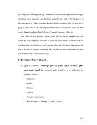 big thing about this but personally I spent many thousands of days in store in shopper
marketing. I can guarantee you that Paco Underhill has. One of his big pieces of
advise to people is “ Get a pair of confortable shoes with rubber soles because you’re
going to spend a lot of time walking around the stores. Ok? Now this is just not done
by non shopper marketers I can tell you, it’s a good measure .. whatever.
But I can tell you because I know people who are the co shopper marketing
experts for their companies and some of these are major brands, and honestly I told
you about going to conferences and reporting online interviews and focus groups but
this is so market research marketing ok? Because is more convinient. Is more
convinient to study shoppers in the store.

3.12 Francisco Castro (F.Cast.)
1. ¿Qué es Shopper Marketing? ¿Qué se puede lograr usándolo? ¿Qué
importancia tiene? La respuesta debería cubrir, si es relevante, los
siguientes puntos:
•
•

Origen

•

Historia

•

Función

•

Ventajas/Limitaciones

•

	
  

Definición

Beneficios para el Shopper, el canal y la marca

205	
  

 
