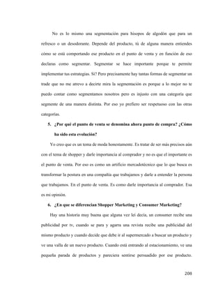 No es lo mismo una segmentación para hisopos de algodón que para un
refresco o un desodorante. Depende del producto, tú de alguna manera entiendes
cómo se está comportando ese producto en el punto de venta y en función de eso
declaras como segmentar. Segmentar se hace importante porque te permite
implementar tus estrategias. Si? Pero precisamente hay tantas formas de segmentar un
trade que no me atrevo a decirte mira la segmentación es porque a lo mejor no te
puedo contar como segmentamos nosotros pero es injusto con una categoría que
segmente de una manera distinta. Por eso yo prefiero ser respetuoso con las otras
categorías.
5. ¿Por qué el punto de venta se denomina ahora punto de compra? ¿Cómo
ha sido esta evolución?
Yo creo que es un tema de moda honestamente. Es tratar de ser más precisos aún
con el tema de shopper y darle importancia al comprador y no es que el importante es
el punto de venta. Por eso es como un artificio mercadotécnico que lo que busca es
transformar la postura en una compañía que trabajamos y darle a entender la persona
que trabajamos. En el punto de venta. Es como darle importancia al comprador. Esa
es mi opinión.
6. ¿En que se diferencian Shopper Marketing y Consumer Marketing?
Hay una historia muy buena que alguna vez leí decía, un consumer recibe una
publicidad por tv, cuando se para y agarra una revista recibe una publicidad del
mismo producto y cuando decide que debe ir al supermercado a buscar un producto y
ve una valla de un nuevo producto. Cuando está entrando al estacionamiento, ve una
pequeña parada de productos y pareciera sentirse persuadido por ese producto.

	
  

208	
  

 