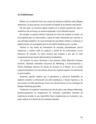 4.2 Limitaciones
Debido a la novedad del tema, hay escasez de literatura académica sobre Shopper
Marketing, y la poca que hay, no se encontró en español en las librerías venezolanas.
Por otra parte, en ocasiones alguno expertos en la materia, gerentes de marca o
académicos del marketing, no quisieron participar o se les dificultó reunirse.
Por ejemplo, la empresa Nielsen Venezuela no estuvo de acuerdo en recibir a la
investigadora para ser entrevistados, a pesar de haber demostrado que consistía en
una actividad académica. Su razón principal fue que debían someter a evaluación si
podrían recibir a la investigadora para la actividad y brindarle acceso a su data.
Nielsen es una fuente de información de mercado, principalmente provee
mediciones y análisis sobre la conducta y actitud de los consumidores en las
dinámicas de mercado. Es decir, conocen qué compran y por qué se están
comportando de una manera determinada los compradores.
Se contactó vía correo electrónico a tres personas: Pedro Manosalva (Gerente
General), Antonella Hernández (Ejecutiva de Marketing y Comunicaciones) y
Patricia Rodríguez (Gerente de cuentas de servicios en el Retail). No se recibió
respuesta del primero y las dos últimas, dieron una respuesta negativa a la solicitud de
la entrevistadora.
Asimismo, aquellos expertos que si participaron y estuvieron disponibles no
pudieron sustentar su información con datos estadísticos, o fuentes rigurosas, y de
esta manera, no hubo garantía que exista una relación directa con las estrategias de
Shopper Marketing ejecutadas.
Finalmente, las empresas venezolanas que han llevado a cabo Shopper Marketing,
desafortunadamente no compartieron los resultados sustentables obtenidos de
experiencias pasadas, lo que imposibilitó hacer comparaciones en el presente y así,
poder explicar la evolución de los resultados obtenidos.

	
  

21	
  

 