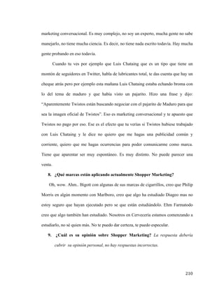 marketing conversacional. Es muy complejo, no soy un experto, mucha gente no sabe
manejarlo, no tiene mucha ciencia. Es decir, no tiene nada escrito todavía. Hay mucha
gente probando en eso todavía.
Cuando tu ves por ejemplo que Luis Chataing que es un tipo que tiene un
montón de seguidores en Twitter, habla de lubricantes total, te das cuenta que hay un
cheque atrás pero por ejemplo esta mañana Luis Chataing estaba echando broma con
lo del tema de maduro y que había visto un pajarito. Hizo una frase y dijo:
“Aparentemente Twistos están buscando negociar con el pajarito de Maduro para que
sea la imagen oficial de Twistos”. Eso es marketing conversacional y te apuesto que
Twistos no pago por eso. Ese es el efecto que tu verías si Twistos hubiese trabajado
con Luis Chataing y le dice no quiero que me hagas una publicidad común y
corriente, quiero que me hagas ocurrencias para poder comunicarme como marca.
Tiene que aparentar ser muy espontáneo. Es muy distinto. No puede parecer una
venta.
8. ¿Qué marcas están aplicando actualmente Shopper Marketing?
Oh, wow. Ahm.. Bigott con algunas de sus marcas de cigarrillos, creo que Philip
Morris en algún momento con Marlboro, creo que algo ha estudiado Diageo mas no
estoy seguro que hayan ejecutado pero se que están estudiándolo. Ehm Farmatodo
creo que algo también han estudiado. Nosotros en Cervecería estamos comenzando a
estudiarlo, no sé quien más. No te puedo dar certeza, te puedo especular.
9.

¿Cuál es su opinión sobre Shopper Marketing? La respuesta debería
cubrir su opinión personal, no hay respuestas incorrectas.

	
  

210	
  

 