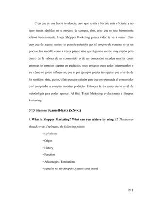 Creo que es una buena tendencia, creo que ayuda a hacerte más eficiente y no
tener tantas pérdidas en el proceso de compra, ehm, creo que es una herramienta
valiosa honestamente. Hacer Shopper Marketing genera valor, te va a sumar. Ehm
creo que de alguna manera te permite entender que el proceso de compra no es un
proceso tan sencillo como a veces parece sino que digamos sucede muy rápido pero
dentro de la cabeza de un consumidor o de un comprador suceden muchas cosas
entonces te permiten separar en pedacitos, esos procesos para poder interpretarlos y
ver cómo se puede influenciar, que si por ejemplo puedes interpretar que a través de
los sentidos: vista, gusto, olfato puedes trabajar para que eso persuada al consumidor
o al comprador a comprar nuestro producto. Entonces te da como cierto nivel de
metodología para poder apuntar. Al final Trade Marketing evolucionará a Shopper
Marketing.

3.13 Siemon Scamell-Katz (S.S-K.)
1. What is Shopper Marketing? What can you achieve by using it? The answer
should cover, if relevant, the following points:
• Definition
• Origin
• History
• Function
• Advantages / Limitations
• Benefits to: the Shopper, channel and Brand

	
  

211	
  

 