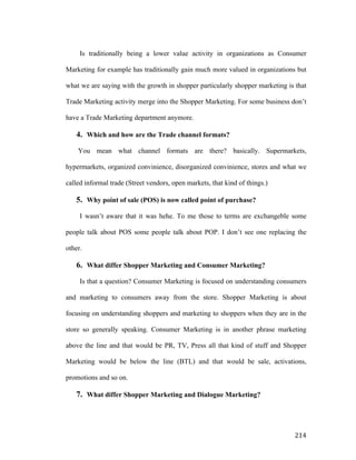 Is traditionally being a lower value activity in organizations as Consumer
Marketing for example has traditionally gain much more valued in organizations but
what we are saying with the growth in shopper particularly shopper marketing is that
Trade Marketing activity merge into the Shopper Marketing. For some business don’t
have a Trade Marketing department anymore.

4. Which and how are the Trade channel formats?
You mean what channel formats are there? basically. Supermarkets,
hypermarkets, organized convinience, disorganized convinience, stores and what we
called informal trade (Street vendors, open markets, that kind of things.)

5. Why point of sale (POS) is now called point of purchase?
I wasn’t aware that it was hehe. To me those to terms are exchangeble some
people talk about POS some people talk about POP. I don’t see one replacing the
other.

6. What differ Shopper Marketing and Consumer Marketing?
Is that a question? Consumer Marketing is focused on understanding consumers
and marketing to consumers away from the store. Shopper Marketing is about
focusing on understanding shoppers and marketing to shoppers when they are in the
store so generally speaking. Consumer Marketing is in another phrase marketing
above the line and that would be PR, TV, Press all that kind of stuff and Shopper
Marketing would be below the line (BTL) and that would be sale, activations,
promotions and so on.

7. What differ Shopper Marketing and Dialogue Marketing?

	
  

214	
  

 
