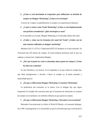 2. ¿Cómo se está abordando al comprador para influenciar su decisión de
compra en Shopper Marketing? ¿Cómo es la estrategia?
A través de 3 etapas. La planificación, la compra y la experiencia/evaluación
3. ¿A qué se conoce como Trade Marketing? ¿Cómo se está implementando
esta práctica actualmente? ¿Qué estrategias se usan?
Es el mercadeo en el canal. Shopper Marketing es el mercadeo dentro del canal.
4. ¿Cuáles y cómo son los formatos del canal del Trade? ¿Cuáles son los
más comunes utilizados en shopper marketing?
Moderno (S.S.T o UTT) y Tradicional (DTT) El moderno es el más utilizado. En
Venezuela hay 625 puntos de compra. Al canal moderno pertenece todo lo que sea
cadenas y autoservicio. Implementa Shopper.
5. ¿Por qué el punto de venta se denomina ahora punto de compra? ¿Cómo
ha sido esta evolución?
Es más filosófico y no técnico. Si el comprador es el que realiza la compra hay
que darle protagonismo y llevarlo a hacer la compra en el punto pensado y
desarrollado para el.
6. ¿En que se diferencian Shopper Marketing y Consumer Marketing?
La preferencia del consumer es la marca. Con el shopper hay que lograr
traspasarle los insights del consumer para que al momento de interactuar en el punto
de compra con el producto, los atributos influyan en que quiera la compra.
7. ¿En que se diferencian Shopper Marketing y Mercadeo Conversacional?
Mercadeo Conversacional se refiere al Word Of Mouth y al consumer dialogue.
En el MC el protagonista es el consumidor ya que lo necesitas para que recomiende la

	
  

217	
  

 