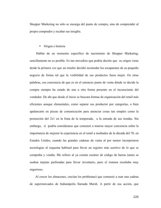 Shopper Marketing no sólo se encarga del punto de compra, sino de comprender al
propio comprador y recabar sus insights.

•

Origen e historia

Hablar de un momento específico de nacimiento de Shopper Marketing,
sencillamente no es posible. Es tan movedizo que podría decirte que su origen viene
desde la primera vez que un retailer decidió acomodar los escaparates de su pequeño
negocio de forma tal que la visibilidad de sus productos fuera mejor. En otras
palabras, esa conciencia de que es en el entonces punto de venta dónde se decide la
compra siempre ha estado de una u otra forma presente en el inconsciente del
vendedor. De ahí que desde el inicio se buscara formas de organización del retail más
eficientes aunque elementales, como separar sus productor por categorías, o bien
apalancarte en piezas de comunicación para anunciar cosas tan simples como la
promoción del 2x1 en la fruta de la temporada, a la entrada de sus tiendas. Sin
embargo, sí podría considerarse que comenzó a tenerse mayor conciencia sobre la
importancia de mejorar la experiencia en el retail a mediados de la década del 70, en
Estados Unidos, cuando las grandes cadenas de venta al por menor incorporaron
tecnologías al esquema habitual para llevar un registro más asertivo de lo que se
compraba y vendía. Me refiero al ya común escáner de código de barras (antes se
usaban tarjetas perforadas para llevar inventario, pero el sistema resultaba muy
engorroso.
Al crecer los almacenes, crecían los problemas) que comenzó a usar una cadena
de supermercados de Indianápolis llamada Marsh. A partir de esa acción, que

	
  

220	
  

 