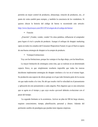 permitía un mejor control de productos, almacenaje, rotación de productos, etc., el
punto de venta cambió para siempre, y también la conciencia de los vendedores. Si
quieres checar la historia del código de barras te recomiendo este artículo:
http://www.fayerwayer.com/2011/07/el-origen-de-el-codigo-de-barras/
•

Función

¿Función? ¡Vender, vender, vender! En otras palabras, influenciar al comprador
para lograr el trial o prueba de producto. Aunque el enfoque de shopper marketing
opera en todos los estadios del Consumer Disposition Funnel, lo que al final se espera
de una buena estrategia de shopper es la compra de producto.
•

Ventajas/Limitaciones

Voy con las limitaciones, porque las ventajas te las digo abajo, con los beneficios.
La mayor limitación de estrategias como ésta, que se realizan en un determinado
espacio físico, es que simplemente resultaría imposible que todas las marcas
decidieran implementar estrategias de shopper similares a la vez en el mismo lugar.
Se produciría una especie de efecto paisaje en el que todo formaría parte de la escena
sin que nada resalte a la vista. De ahí que resulte vital la velocidad en el pensamiento
y aplicación de este pensamiento a cada catgoría. Pero digamos que es una estructura
que se agota en el tiempo y que cuyo modus operandi deberán evolucionar con el
pasar del tiempo.
La segunda limitante es la económica. Activar un plan de SM de largo alcance,
requiere conocimiento, tiempo, planificación, personal y dinero. Además del
pertinente cambio de paradigma que puedan tener algunas empresas.

	
  

221	
  

 