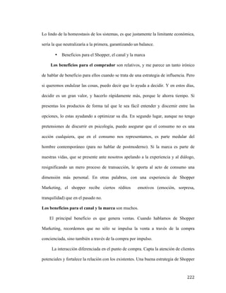 Lo lindo de la homeostasis de los sistemas, es que justamente la limitante económica,
sería la que neutralizaría a la primera, garantizando un balance.
•

Beneficios para el Shopper, el canal y la marca

Los beneficios para el comprador son relativos, y me parece un tanto irónico
de hablar de beneficio para ellos cuando se trata de una estrategia de influencia. Pero
si queremos endulzar las cosas, puedo decir que lo ayuda a decidir. Y en estos días,
decidir es un gran valor, y hacerlo rápidamente más, porque le ahorra tiempo. Si
presentas los productos de forma tal que le sea fácil entender y discernir entre las
opciones, lo estas ayudando a optimizar su día. En segundo lugar, aunque no tengo
pretensiones de discurrir en psicología, puedo asegurar que el consumo no es una
acción cualquiera, que en el consumo nos representamos, es parte medular del
hombre contemporáneo (para no hablar de postmoderno). Si la marca es parte de
nuestras vidas, que se presente ante nosotros apelando a la experiencia y al diálogo,
resignificando un mero proceso de transacción, le aporta al acto de consumo una
dimensión más personal. En otras palabras, con una experiencia de Shopper
Marketing, el shopper recibe ciertos réditos

emotivos (emoción, sorpresa,

tranquilidad) que en el pasado no.
Los beneficios para el canal y la marca son muchos.
El principal beneficio es que genera ventas. Cuando hablamos de Shopper
Marketing, recordemos que no sólo se impulsa la venta a través de la compra
concienciada, sino también a través de la compra por impulso.
La interacción diferenciada en el punto de compra. Capta la atención de clientes
potenciales y fortalece la relación con los existentes. Una buena estrategia de Shopper

	
  

222	
  

 