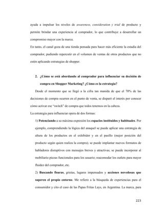 ayuda a impulsar los niveles de awareness, consideration y trial de producto y
permite brindar una experiencia al comprador, lo que contribuye a desarrollar un
compromiso mayor con la marca.
En tanto, el canal goza de una tienda pensada para hacer más eficiente la estadía del
comprador, pudiendo repercutir en el volumen de ventas de otros productos que no
estén aplicando estrategias de shopper.

2. ¿Cómo se está abordando al comprador para influenciar su decisión de
compra en Shopper Marketing? ¿Cómo es la estrategia?
Desde el momento que se llegó a la cifra tan manida de que el 70% de las
decisiones de compra ocurren en el punto de venta, se disparó el interés por conocer
cómo activar ese “switch” de compra que todos tenemos en la cabeza.
La estrategia para influenciar opera de dos formas:
1) Potenciando a su máxima expresión los espacios instituidos y habituales. Por
ejemplo, comprendiendo la lógica del anaquel se puede aplicar una estrategia de
altura de los productos en el exhibidor y en el pasillo (mejor posición del
producto según quien realiza la compra); se puede implantar nuevos formatos de
habladores disruptivos con mensajes breves y atractivas; se puede incorporar al
mobiliario piezas funcionales para los usuario; reacomodar los outlets para mayor
fluidez del comprador, etc.
2) Buscando fisuras, grietas, lugares impensados y acciones novedosas que
superen el propio entorno. Me refiero a la búsqueda de experiencias para el
consumidor y cito el caso de las Papas Fritas Lays, en Argentina. La marca, para

	
  

223	
  

 