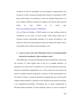 comunicar su claim de “naturalidad” usó una estrategia en supermercados, pero
en lugar de la típica comunicación gráfica para expresar su característica (100%
papa), prefirió apelar a la experiencia y colocó una máquina dispensadora en la
que el shopper introducía una papa en la máquina, y por obra de magia salía una
bolsita

de

Lays.

Puedes

ver

la

acción

aquí:

http://www.youtube.com/watch?v=54Y0s0t3S2o
Al ser el Punto de Compra el UNICO espacio en el que confluyen todos los
compradores de una marca, al mismo tiempo, resulta lógico pensar que si
activamos acciones diferenciadas (ancladas en la esencia del producto y que
refleje los valores de la marca) podremos lograr una influencia de amplio alcance.
Tanto público cautivo debería arrojar dividendos ¿o no?

3. ¿A qué se conoce como Trade Marketing? ¿Cómo se está implementando
esta práctica actualmente? ¿Qué estrategias se usan?
Trade Marketing se encarga del marketing del canal de distribución y todo lo que
ello involucra. El Trade engloba tanto al área de la compañía dedicada a la
negociación con cada uno de los miembros de su canal de distribución (mayoristas,
minoristas, distribuidores independientes, etc.) como a cada uno de estos clientes. Su
función es entablar relaciones ganar-ganar y promover el buen relacionamiento con
los clientes. El Trade se encarga de desarrollar estrategias para que el cliente quiera
comprar nuestros productos y garantizar así una distribución que garantice que llegue
a los compradores/consumidores. Recordemos que la cadena (simplificada) es
fabricante-cliente-consumidor. El Trade marketing, entonces, es quien se encarga de

	
  

224	
  

 