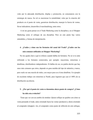 velar por la adecuada distribución, display y promoción, en consonancia con la
estrategia de marca. Su rol es maximizar la rentabilidad, velar por la rotación del
producto en el punto de venta, garantizar distribución, manejar la fuerza de ventas,
llevar indicadores, desarrollar el merchandising, entre otros.
A mi me gusta pensar en el Trade Marketing como la disciplina y en el Shopper
Marketing como el enfoque de esa disciplina. Pero en este punto hay varios
entendidos, y formas de interpretación.

4. ¿Cuáles y cómo son los formatos del canal del Trade? ¿Cuáles son los
más comunes utilizados en Shopper Marketing?
No me queda claro a qué te refieres cuando hablas de formatos. No sé si te estás
refiriendo a los formatos comerciales, por ejemplo: mayoristas, minoristas o
detallistas, distribuidores independientes. Si hablas de eso, no podría decirte que hay
unos más comunes que otros, depende en gran medida del tipo de industria y marca,
pero suele ser una mezcla de todos, con mayor peso en el área detallista. Un ejemplo
de excelente trabajo con minorista es Nestlé, pues lograron que casi el 100% de su
distribución sea directa.

5. ¿Por qué el punto de venta se denomina ahora punto de compra? ¿Cómo
ha sido esta evolución?
Tiene que ver con un cambio de mindset. Quiere reflejar un quiebre con cómo se
venía pensando el trade, antes orientado hacia las ventas (producto) y ahora orientado
al comprador (shopper). Así, el comprador como punto de inflexión de este enfoque,

	
  

225	
  

 