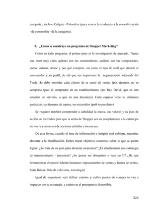 categoría), incluso Colgate –Palmolive (para vencer la tendencia a la comoditización
–de commodity- de la categoría).

9. ¿Cómo se construye un programa de Shopper Marketing?
Como en todo programa, el primer paso es la investigación de mercado. Tienes
que tener muy claro quiénes son tus consumidores, quiénes son tus compradores,
cómo, cuándo, dónde y por qué compran, así como el tipo de staff que atiende al
consumidor y su perfil, de ahí que sea importante la segmentación adecuada del
Trade. Se debe entender cada cluster de tu canal de ventas (por ejemplo, no se
comporta igual el comprador en un establecimiento tipo Rey David, que en una
estación de servicio, o que en una discoteca). Cada espacio tiene su dinámica
particular, sus tiempos de espera, sus recorridos (path to purchase).
Se requiere también comprender a cabalidad la marca, sus valores y su plan de
acción de mercadeo para que la arista de Shopper sea un complemento a la estrategia
de marca y no un set de acciones aisladas e inconexas.
De esta forma, cuando el área de información e insights está cubierta, necesitas
abocarte a la planificación. Debes trazar objetivos concretos sobre lo que se quiere
lograr: ¿Se trata de un plan para alcanzar awareness? ¿Es simplemente una estrategia
de mantenimiento - presencia? ¿Se quiere ser disruptivo o bajo perfil? ¿De qué
herramientas dispones? (desde humanas: representantes de ventas y fuerza de ventas,
hasta físicas: flota de vehículos, tecnología)
Igual de importante será definir cuántos y cuáles puntos de compra se van a
impactar con tu estrategia y cuánto es el presupuesto disponible.

	
  

228	
  

 