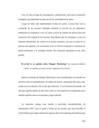 Una vez lista la etapa de investigación y planificación, sólo resta el desarrollo
estratégico, que dependerá en cada caso de las necesidades de la marca.
Luego de haber sido implementado el plan de acción, el paso final será la
evaluación de las acciones realizadas mediante la revisión de los indicadores
establecidos (si mejoraron o no), así como a través de estudios de terceros para una
evaluación más integral de las acciones. Recordemos que las estrategias a veces no
impactan directamente las ventas en un primer momento, sino que es parte de un
proceso más orgánico y en crecimiento. Una vez lista la evaluación se realizarían los
ajustes pertinentes a la estrategia trazada. Sin evaluación apropiada no hay éxito
posible.

10. ¿Cuál es su opinión sobre Shopper Marketing? La respuesta debería
cubrir su opinión personal, no hay respuestas incorrectas.

Aplicar el enfoque de Shopper Marketing es una necesidad para un mercado tan
convulso como el contemporáneo. El océano de marcas y propuestas hace que, como
sucede con la evolución, sólo el más apto sobreviva. Y en el entorno de mercado, ser
más apto significa desde ser más veloz, hasta ser más original en tus propuestas, pero
también significa estar en el momento y lugar indicado.

La expresión, aunque muy manida y pervertida conceptualmente, de
“pensamiento 360°”, que se acunó a finales de los noventa sirve para describir la
visión holística que impera desde hace algunos años en el marketing de productos que

	
  

229	
  

 