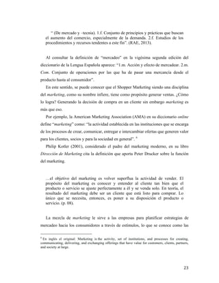 “ (De mercado y –tecnia). 1.f. Conjunto de principios y prácticas que buscan
el aumento del comercio, especialmente de la demanda. 2.f. Estudios de los
procedimientos y recursos tendentes a este fin”. (RAE, 2013).
Al consultar la definición de “mercadeo” en la vigésima segunda edición del
diccionario de la Lengua Española aparece: “1.m. Acción y efecto de mercadear. 2.m.
Com. Conjunto de operaciones por las que ha de pasar una mercancía desde el
producto hasta al consumidor”.
En este sentido, se puede conocer que el Shopper Marketing siendo una disciplina
del marketing, como su nombre infiere, tiene como propósito generar ventas. ¿Cómo
lo logra? Generando la decisión de compra en un cliente sin embargo marketing es
más que eso.
Por ejemplo, la American Marketing Association (AMA) en su diccionario online
define “marketing” como: “la actividad establecida en las instituciones que se encarga
de los procesos de crear, comunicar, entregar e intercambiar ofertas que generen valor
para los clientes, socios y para la sociedad en general”. 6
Philip Kotler (2001), considerado el padre del marketing moderno, en su libro
Dirección de Marketing cita la definición que aporta Peter Drucker sobre la función
del marketing.

…el objetivo del marketing es volver superflua la actividad de vender. El
propósito del marketing es conocer y entender al cliente tan bien que el
producto o servicio se ajuste perfectamente a él y se venda solo. En teoría, el
resultado del marketing debe ser un cliente que está listo para comprar. Lo
único que se necesita, entonces, es poner a su disposición el producto o
servicio. (p. 08).
La mezcla de marketing le sirve a las empresas para planificar estrategias de
mercadeo hacia los consumidores a través de estímulos, lo que se conoce como las
	
  	
  	
  	
  	
  	
  	
  	
  	
  	
  	
  	
  	
  	
  	
  	
  	
  	
  	
  	
  	
  	
  	
  	
  	
  	
  	
  	
  	
  	
  	
  	
  	
  	
  	
  	
  	
  	
  	
  	
  	
  	
  	
  	
  	
  	
  	
  	
  	
  	
  	
  	
  	
  	
  	
  	
  
6

En inglés el original: Marketing is the activity, set of institutions, and processes for creating,
communicating, delivering, and exchanging offerings that have value for customers, clients, partners,
and society at large.

	
  

23	
  

 