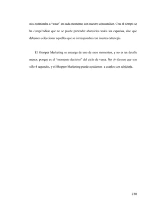 nos conminaba a “estar” en cada momento con nuestro consumidor. Con el tiempo se
ha comprendido que no se puede pretender abarcarlos todos los espacios, sino que
debemos seleccionar aquellos que se correspondan con nuestra estrategia.

El Shopper Marketing se encarga de uno de esos momentos, y no es un detalle
menor, porque es el “momento decisivo” del ciclo de venta. No olvidemos que son
sólo 4 segundos, y el Shopper Marketing puede ayudarnos a usarlos con sabiduría.

	
  

230	
  

 