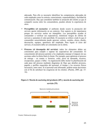 adecuada. Para ello es necesario identificar las competencias adecuadas de
cada empleado como la cortesía, conocimiento, responsabilidad y facilidad de
comunicación. Hay que considerar también la actuación del cliente ya que al
compartir escena entre los consumidores, pueden afectar la experiencia de
otros.
•

Perceptibles (el escenario): el ambiente donde ocurre la prestación del
servicio aporta información en un contexto. Este aspecto es de importancia
porque los servicios suelen ser intangibles. Los perceptibles ayudan al
consumidor a verificar sus expectativas, minimizar riesgos de ofertas de
servicio y aumentar el valor percibido. El escenario se refiere a todo lo que el
consumidor sensorialmente puede apreciar: colores, sonidos, olores, diseño,
decoración, equipos, apariencia del empleado. Para lograr el éxito del
servicio, el escenario debe ser consistente con la oferta.

•

Procesos (el desempeño del servicio): todos los elementos deben ser
consistentes para cumplir o superar las expectativas del consumidor. El
conocimiento del proceso permite a los empleados manejar el impacto de sus
acciones sobre la oferta final al cliente. Por ejemplo, para optimizar el proceso
de entrega - en cuanto a: horarios, colas, picos de demanda, recursos,
excepciones, quejas o fallas - la organización debe incluir la planificación de
cada paso del proceso mediante diagramas de flujo que detallen procesos,
papeles y perfiles requeridos del personal, el tiempo y los recursos físicos
necesarios, entre otras. Si el personal está informado, podrán tomar decisiones
con el fin de satisfacer las exigencias de los clientes. (Puente, 2005, pp. 1516).

Figura 2: Mezcla de marketing del producto (4P) y mezcla de marketing del
servicio (7P)

Fuente: Elaboración propia

	
  

25	
  

 