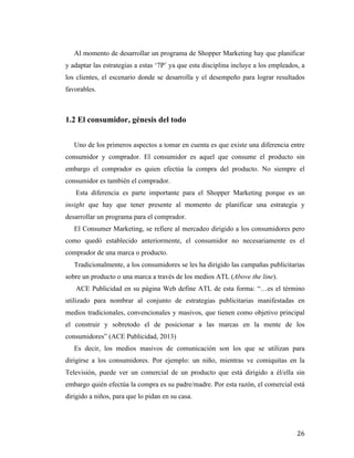 Al momento de desarrollar un programa de Shopper Marketing hay que planificar
y adaptar las estrategias a estas ‘7P’ ya que esta disciplina incluye a los empleados, a
los clientes, el escenario donde se desarrolla y el desempeño para lograr resultados
favorables.

1.2 El consumidor, génesis del todo
Uno de los primeros aspectos a tomar en cuenta es que existe una diferencia entre
consumidor y comprador. El consumidor es aquel que consume el producto sin
embargo el comprador es quien efectúa la compra del producto. No siempre el
consumidor es también el comprador.
Esta diferencia es parte importante para el Shopper Marketing porque es un
insight que hay que tener presente al momento de planificar una estrategia y
desarrollar un programa para el comprador.
El Consumer Marketing, se refiere al mercadeo dirigido a los consumidores pero
como quedó establecido anteriormente, el consumidor no necesariamente es el
comprador de una marca o producto.
Tradicionalmente, a los consumidores se les ha dirigido las campañas publicitarias
sobre un producto o una marca a través de los medios ATL (Above the line).
ACE Publicidad en su página Web define ATL de esta forma: “…es el término
utilizado para nombrar al conjunto de estrategias publicitarias manifestadas en
medios tradicionales, convencionales y masivos, que tienen como objetivo principal
el construir y sobretodo el de posicionar a las marcas en la mente de los
consumidores” (ACE Publicidad, 2013)
Es decir, los medios masivos de comunicación son los que se utilizan para
dirigirse a los consumidores. Por ejemplo: un niño, mientras ve comiquitas en la
Televisión, puede ver un comercial de un producto que está dirigido a él/ella sin
embargo quién efectúa la compra es su padre/madre. Por esta razón, el comercial está
dirigido a niños, para que lo pidan en su casa.

	
  

26	
  

 