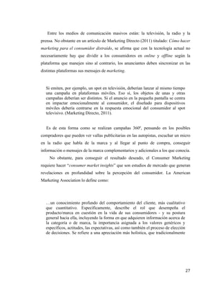 Entre los medios de comunicación masivos están: la televisión, la radio y la
prensa. No obstante en un artículo de Marketing Directo (2011) titulado: Cómo hacer
marketing para el consumidor distraído, se afirma que con la tecnología actual no
necesariamente hay que dividir a los consumidores en online y offline según la
plataforma que manejen sino al contrario, los anunciantes deben sincronizar en las
distintas plataformas sus mensajes de marketing.

Si emiten, por ejemplo, un spot en televisión, deberían lanzar al mismo tiempo
una campaña en plataformas móviles. Eso sí, los objetos de unas y otras
campañas deberían ser distintos. Si el anuncio en la pequeña pantalla se centra
en impactar emocionalmente al consumidor, el diseñado para dispositivos
móviles debería centrarse en la respuesta emocional del consumidor al spot
televisivo. (Marketing Directo, 2011).
Es de esta forma como se realizan campañas 360º, pensando en los posibles
compradores que pueden ver vallas publicitarias en las autopistas, escuchar un micro
en la radio que habla de la marca y al llegar al punto de compra, conseguir
información o mensajes de la marca complementarios y adicionales a los que conocía.
No obstante, para conseguir el resultado deseado, el Consumer Marketing
requiere hacer “consumer market insights” que son estudios de mercado que generan
revelaciones en profundidad sobre la percepción del consumidor. La American
Marketing Association lo define como:

…un conocimiento profundo del comportamiento del cliente, más cualitativo
que cuantitativo. Específicamente, describe el rol que desempeña el
producto/marca en cuestión en la vida de sus consumidores - y su postura
general hacia ella, incluyendo la forma en que adquieren información acerca de
la categoría o de marca, la importancia asignada a los valores genéricos y
específicos, actitudes, las expectativas, así como también el proceso de elección
de decisiones. Se refiere a una apreciación más holística, que tradicionalmente

	
  

27	
  

 