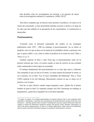 solía dividirse entre los investigadores de mercado y los gerentes de marca
como la investigación cualitativa y cuantitativa. (AMA, 2013).7
Para hacer campañas que involucren tener presente el producto o la marca en la
mente del consumidor, se han desarrollado distintas acciones o hechos a lo largo de
los años que han influido en la percepción de los consumidores. A continuación se
desarrollan:

Posicionamiento
Conocido como el principal responsable del cambio en las estrategias
publicitarias entre 1970 - 1980 sin embargo el posicionamiento “no se refiere al
producto, sino a lo que se hace con la mente de los probables clientes o personas a las
que se quiere influir, o sea, cómo se ubica el producto en la mente de estos” (Ries y
Trout, s.f., p. 7)
También explican Al Ries y Jack Trout que el posicionamiento suele ser la
primera solución que viene a la mente cuando se trata de resolver en una sociedad
sobre comunicada el cómo lograr ser escuchado.
El enfoque fundamental del posicionamiento no es crear algo nuevo y diferente
sino manipular lo que ya está en la mente. La mejor manera de penetrar la mente, es
ser el primero. En su libro “Las 22 leyes inmutables del Marketing”, Ries y Trout
(1993) explican la ley del liderazgo. Básicamente consiste en que es mejor ser el
primero a ser el mejor.
Esta ley se hace efectiva cuando surgen preguntas como: ¿Quién fue el primer
hombre en pisar la luna? La respuesta siempre será Neil Armstrong sin embargo al
preguntarnos: ¿quién fue el segundo? No es tan fácil responder.
	
  	
  	
  	
  	
  	
  	
  	
  	
  	
  	
  	
  	
  	
  	
  	
  	
  	
  	
  	
  	
  	
  	
  	
  	
  	
  	
  	
  	
  	
  	
  	
  	
  	
  	
  	
  	
  	
  	
  	
  	
  	
  	
  	
  	
  	
  	
  	
  	
  	
  	
  	
  	
  	
  	
  	
  
7

En inglés el original: An in-depth understanding of customer behavior that is more qualitative than
quantitative. Specifically, it describes the role played by the product/brand in question in the life of its
consumers -- and their general stance towards it including the way they acquire information about the
category or brand, the importance attached to generic and specific values, attitudes, expectations, as
well as the choice-making process. It refers to a holistic appreciation, which used to be traditionally
split by market researchers and brand managers as qualitative and quantitative research.

	
  

28	
  

 
