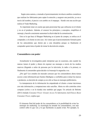 Según estos autores, a menudo el posicionamiento involucra cambios cosméticos
que realizan los fabricantes para captar la atención y asegurar una posición, ya sea a
través del nombre, el precio o un cambio en el empaque. Siendo esta una acción que
realiza el Trade Marketing.
Es importante tener en cuenta que para posicionar hay que enfocarse en el cliente
y no en el producto. Además, el conocer los principios y conceptos, simplificar el
mensaje y hacerlo consistente aumentan la efectividad de la comunicación.
Esto es lo que hace el Shopper Marketing en el punto de compra, se enfoca en el
comprador, o el cliente en este caso. Así vemos que el posicionamiento formaría parte
de los antecedentes que dieron pie a esta disciplina porque es finalmente el
comprador quien tiene el poder de tomar la decisión de compra.

Consumidores con poder
Actualmente la investigadora pudo interpretar que en ocasiones, aún cuando las
marcas tienen el poder y dinero de exponer sus mensajes a través de los medios
masivos (llegando a miles de personas por la televisión, la radio o la prensa), es
finalmente el consumidor quien decide si el mensaje lo engancha o no.
¿Por qué? Los estudios de mercado conocen que los consumidores ahora tienen
acceso a más información por fuentes fidedignas y confiables para evaluar las marcas
o productos, su decisión de compra ya no sólo se basa en mensajes publicitarios.
La transparencia de la información ha empoderado al cliente a tomar decisiones
con más información y comparaciones más sencillas. Ahora no sólo controlan cómo
compran (online o en la tienda) sino también qué pagan. Un artículo de Deloitte
(2011) titulado Consumer Power: Greater Access To Information And Choices Boost
Consumer Power, explica que:

El elemento final del poder de los consumidores es la posibilidad de evitar los
mensajes de marketing. La tecnología ha armado los consumidores, con más
control sobre lo que ven y lo que fácilmente se puede evitar. Por ejemplo, la

	
  

29	
  

 