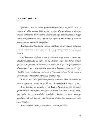 AGRADECIMIENTOS
	
  
	
  
	
  

Quisiera comenzar dando gracias a mi madre y mi padre, Gioco y
Memo, sin ellos esto no hubiese sido posible. Por enseñarme a siempre
buscar superarme. Por siempre hacer el esfuerzo de brindarnos lo mejor
a los tres y estar ahí cada vez que los necesito. Mis méritos y virtudes
como hija son su éxito como padres.
A mi hermana, Constanza, porque ha lidiado en varias oportunidades
con mi malhumor cuando no veo luz y es fuente permanente de risas y
humor.
A mi hermano, Alejandro, por ti, ahora siempre tengo presente que
desafortunadamente el reloj no se detiene, pues las horas siguen
pasando. El pasado se acumula y el futuro se aleja. Las posibilidades
disminuyen y los remordimientos aumentan. Recuerda, Malcom X, dijo:
"La Educación es el pasaporte hacia el futuro, el mañana les pertenece a
aquellos que se preparan para él en el día de hoy".
A mi tutora, Anita, por arriesgarse y darme la idea, dedicarme su
tiempo y guiarme cuando me perdía en el desarrollo de la investigación.
A mi familia, en especial a mi Yayi y Papabuelo, por presumir
públicamente con orgullo mis éxitos. También a mi Tati y mi tío Bubu,
por todas las oportunidades brindadas. Además de estar siempre
pendientes de mis logros y ser fuente de motivación para lograr más.
¡Los extraño!
A mis abuelos, Pedro y Guillermina, gracias por todo.

	
  

iii	
  

 