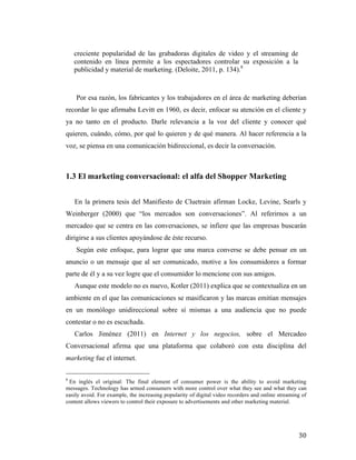 creciente popularidad de las grabadoras digitales de video y el streaming de
contenido en línea permite a los espectadores controlar su exposición a la
publicidad y material de marketing. (Deloite, 2011, p. 134).8

Por esa razón, los fabricantes y los trabajadores en el área de marketing deberían
recordar lo que afirmaba Levitt en 1960, es decir, enfocar su atención en el cliente y
ya no tanto en el producto. Darle relevancia a la voz del cliente y conocer qué
quieren, cuándo, cómo, por qué lo quieren y de qué manera. Al hacer referencia a la
voz, se piensa en una comunicación bidireccional, es decir la conversación.

1.3 El marketing conversacional: el alfa del Shopper Marketing
En la primera tesis del Manifiesto de Cluetrain afirman Locke, Levine, Searls y
Weinberger (2000) que “los mercados son conversaciones”. Al referirnos a un
mercadeo que se centra en las conversaciones, se infiere que las empresas buscarán
dirigirse a sus clientes apoyándose de éste recurso.
Según este enfoque, para lograr que una marca converse se debe pensar en un
anuncio o un mensaje que al ser comunicado, motive a los consumidores a formar
parte de él y a su vez logre que el consumidor lo mencione con sus amigos.
Aunque este modelo no es nuevo, Kotler (2011) explica que se contextualiza en un
ambiente en el que las comunicaciones se masificaron y las marcas emitían mensajes
en un monólogo unidireccional sobre sí mismas a una audiencia que no puede
contestar o no es escuchada.
Carlos Jiménez (2011) en Internet y los negocios, sobre el Mercadeo
Conversacional afirma que una plataforma que colaboró con esta disciplina del
marketing fue el internet.
	
  	
  	
  	
  	
  	
  	
  	
  	
  	
  	
  	
  	
  	
  	
  	
  	
  	
  	
  	
  	
  	
  	
  	
  	
  	
  	
  	
  	
  	
  	
  	
  	
  	
  	
  	
  	
  	
  	
  	
  	
  	
  	
  	
  	
  	
  	
  	
  	
  	
  	
  	
  	
  	
  	
  	
  
8

En inglés el original: The final element of consumer power is the ability to avoid marketing
messages. Technology has armed consumers with more control over what they see and what they can
easily avoid. For example, the increasing popularity of digital video recorders and online streaming of
content allows viewers to control their exposure to advertisements and other marketing material.

	
  

30	
  

 