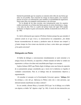 Internet ha permitido que los usuarios se conecten entre ellos de una forma que
antes no era posible. Esta conexión les otorga un mayor poder a los usuarios
gracias al acceso a la información, pero también a la posibilidad de organizarse
mejor entre ellos, de compartir conocimientos y de conversar.
En la década de los años noventa, esta comunicación entre los usuarios
estaba ocurriendo en su forma más básica gracias al correo electrónico y, luego,
a las salas de chat. Pero es a partir del primer lustro del siglo XXI cuando
realmente se dispara la gran conversación, debido al desarrollo de la Web 2.0.
(p. 100).
Es vital la información que expone el Profesor Jiménez porque hay que entender el
contexto actual en el que viven y se desenvuelven los compradores. ¿En dónde
buscan recomendaciones de marcas y productos antes de efectuar una compra? y
¿Cuánto tiempo les lleva tomar una decisión en base a estos datos que consiguen?
¿Con quién conversan?

Dialogando con Platón
Al hablar de diálogos y conversaciones inmediatamente se suele remontar a la
antigua Grecia de filósofos, en específico a Platón tratando de hallar la verdad con
argumentos o críticas a las ideas mal concebidas para llegar a un concepto.
Explica Galiano (2007) que Platón eligió el diálogo como una forma de expresión
de su pensamiento porque consideraba que a través de la dialéctica se lograba el
verdadero conocimiento. Para él, el diálogo trata de razonamientos objetivos y
argumentación.
Al consultar el concepto en la Enciclopedia Universal, aparece: “diálogo. (Del
lat. dialŏgus, y este del gr. διάλογος). m. Plática entre dos o más personas, que
alternativamente manifiestan sus ideas o afectos”.
En ese sentido, afirman Moya y Luzondo (2012) que “en el diálogo, no se habla
con alguien, se habla “de” alguien o algo” (p. 106). A través de ésta interacción con

	
  

31	
  

 