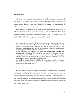 Sorpréndeme
Al hablar de Mercadeo Conversacional, se suele considerar únicamente la
presencia de las marcas en las redes sociales. Olvidando otras actividades no
necesariamente digitales como las experiencias de marca o la identificación de
colmenas y su interacción con éstas.
Para Gladwell (2000) el éxito de las epidemias sociales debe atribuirse a los
esfuerzos de tres individuos: conectores, mavens y vendedores. El autor, Parra (2010)
desarrolla quienes son estos actores en su artículo sobre: ‘La clave del éxito’ de
Malcom Gladwell: ¿cómo surgen y se propagan las modas?

Los conectores son esa clase de persona que conocen a mucha gente, que
incluso parecen conocer a todo el mundo. Y no sólo se caracterizan por el
número de gente que conoce sino por la clase de gente que conoce. Los
conectores son excelentes a la hora de conectar gente entre sí, y confiamos en
ellos para que nos enlacen con otras personas.
Si los conectores son expertos en gente, los mavens son expertos en
información. La palabra maven procede del yiddish, y significa “el que
acumula conocimientos”. Los mavens están en todos los ámbitos de la vida y en
todos los grupos socioeconómicos. Es la persona que todos conocemos a la que
consultaremos antes de hacer determinada compra.
Los vendedores natos tienen la habilidad de persuadirnos cuando no estamos
demasiado convencidos de lo que acabamos de oír. Son algo así como
hipnotizadores sociales. (Parra, 2010).

Por otra parte, el mercadeo conversacional trabaja también con el Engagement
Marketing, o marketing de compromiso, se refiere a ese momento cuando se
comienza a prestar atención a lo que el cliente tiene que decir y a dónde quiere ir. Es
una estrategia que evita ver a los consumidores como receptores pasivos de mensajes
sino como entes activos en la creación de programas de marketing que desarrollen
una relación con la marca.

	
  

34	
  

 