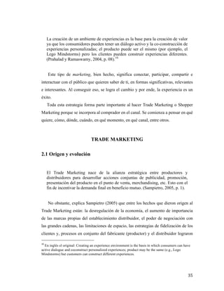 La creación de un ambiente de experiencias es la base para la creación de valor
ya que los consumidores pueden tener un diálogo activo y la co-construcción de
experiencias personalizadas; el producto puede ser el mismo (por ejemplo, el
Lego Mindstorms) pero los clientes pueden construir experiencias diferentes.
(Prahalad y Ramaswamy, 2004, p. 08).10.
Este tipo de marketing, bien hecho, significa conectar, participar, compartir e
interactuar con el público que quieren saber de ti, en formas significativas, relevantes
e interesantes. Al conseguir eso, se logra el cambio y por ende, la experiencia es un
éxito.
Toda esta estrategia forma parte importante al hacer Trade Marketing o Shopper
Marketing porque se incorpora al comprador en el canal. Se comienza a pensar en qué
quiere, cómo, dónde, cuándo, en qué momento, en qué canal, entre otros.

TRADE MARKETING
2.1 Origen y evolución

El Trade Marketing nace de la alianza estratégica entre productores y
distribuidores para desarrollar acciones conjuntas de publicidad, promoción,
presentación del producto en el punto de venta, merchandising, etc. Esto con el
fin de incentivar la demanda final en beneficio mutuo. (Sampietro, 2005, p. 1).
No obstante, explica Sampietro (2005) que entre los hechos que dieron origen al
Trade Marketing están: la desregulación de la economía, el aumento de importancia
de las marcas propias del establecimiento distribuidor, el poder de negociación con
las grandes cadenas, las limitaciones de espacio, las estrategias de fidelización de los
clientes y, procesos en conjunto del fabricante (productor) y el distribuidor lograron
	
  	
  	
  	
  	
  	
  	
  	
  	
  	
  	
  	
  	
  	
  	
  	
  	
  	
  	
  	
  	
  	
  	
  	
  	
  	
  	
  	
  	
  	
  	
  	
  	
  	
  	
  	
  	
  	
  	
  	
  	
  	
  	
  	
  	
  	
  	
  	
  	
  	
  	
  	
  	
  	
  	
  	
  
10

	
  En inglés el original: Creating an experience environment is the basis in which consumers can have
active dialogue and coconstruct personalized experiences; product may be the same (e.g., Lego
Mindstorms) but customers can construct different experiences.	
  

	
  

35	
  

 