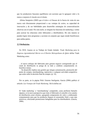 que los productores buscaran equilibrarse con acciones que le agreguen valor a la
marca o mejoren el vínculo con el cliente.
Afirma Sampietro (2005) que el éxito o el fracaso de la fuerza de venta de una
marca será directamente proporcional a sus ventajas de costos, su capacidad de
innovación y de sus habilidades para desarrollar estrategias de comercialización
efectivas con el canal. Por esta razón, se integran las funciones de marketing y ventas
para acercar las relaciones entre fabricantes y distribuidores. De esta manera se
pueden lograr otros programas y acciones en conjunto que sigan siendo beneficiosos
para ambas partes.

2.2 Definición
En 2010, Asanza en su Trabajo de Grado titulado: Trade Marketing para la
Empresa Agroindustrial Morvie en el Distrito Metropolitano de Quito define Trade
Marketing como:

…el nuevo enfoque del fabricante para generar negocio consiguiendo que el
canal de distribución se ponga de su lado y colabore conjuntamente en
beneficio mutuo.
Su desarrollo implica una gestión que integra comunicación, promoción del
punto de compra, merchandising, reposición y cualquier actividad competitiva
que actúe sobre la decisión final de compra. (p. 14).
Por su parte, en la página Web: Entorno Inteligente, García (2006) publicó el
artículo: Las Ventajas del Trade Marketing. Ahí lo define así:

El ‘trade marketing´ o ‘merchandising’ compartido, como prefieren llamarlo
algunos, es la nueva perspectiva que tiene el fabricante al concebir a los canales
de distribución como clientes, agregando componentes de valor y colaborando
conjuntamente para que los productos lleguen al consumidor final y sean más
atractivos, ofreciendo promociones halagüeñas para los distribuidores. (García,
2006).

	
  

36	
  

 