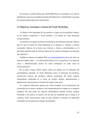 En resumen, se puede afirmar que Trade Marketing es el mercadeo en el canal de
distribución como una actividad en conjunto del fabricante y el distribuidor; que logra
una situación ganar-ganar para ambas partes.

2.3 Objetivos, estrategias y tácticas del Trade Marketing
El objetivo más importante de esta práctica es lograr que los productos lleguen,
en las mejores condiciones y costos posibles, a los puntos de venta minoristas
correspondientes.
Así afirman en la página web para Centroamérica de la British American Tobacco
(B.A.T.) que la misión de Trade Marketing en su empresa es “alcanzar a nuestro
consumidor objetivo de la forma más eficiente y efectiva, convirtiéndonos en el
proveedor preferido para el comercio dentro de los canales estratégicos de cada país
que operamos”.
También se expone en la página Web: www.batcentralamerica.com, que entre sus
otras actividades están “…la comunicación directa con el consumidor en el punto de
venta e identificar/captar puntos de venta estratégicos en cada canal de
comercialización”.
Por su parte, Asanza (2010) explica cuáles son algunos de los elementos del
merchandising utilizados en Trade Marketing como: la ubicación del producto,
exposiciones masivas del producto, cubetas, extensiones del lineal, carteles,
señalizadores, publicidad en el punto de compra, display, demostraciones y
degustaciones, promociones en el punto de compra, entre otras.
Las empresas fabricantes aportan una visión completa de las preferencias del
consumidor de su marca o producto y del comportamiento de compra en su categoría
completa. Por otra parte, los negocios distribuidores también realizan estudios
facilitando a las marcas un análisis útil del tipo de comprador que se dirige a su
comercio. Estos conocimientos serán de gran utilidad al momento de desarrollar
actividades en los canales que integren al comprador.

	
  

37	
  

 