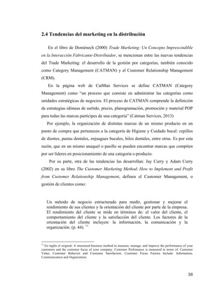 2.4 Tendencias del marketing en la distribución
En el libro de Domènech (2000) Trade Marketing: Un Concepto Imprescindible
en la Interacción Fabricante-Distribuidor, se mencionan entre las nuevas tendencias
del Trade Marketing: el desarrollo de la gestión por categorías, también conocido
como Category Management (CATMAN) y el Customer Relationship Management
(CRM).	
  
En la página web de CatMan Services se define CATMAN (Category
Management) como “un proceso que consiste en administrar las categorías como
unidades estratégicas de negocios. El proceso de CATMAN comprende la definición
de estrategias idóneas de surtido, precio, planogramación, promoción y material POP
para todas las marcas partícipes de una categoría” (Catman Services, 2013)	
  
Por ejemplo, la organización de distintas marcas de un mismo producto en un
punto de compra que pertenecen a la categoría de Higiene y Cuidado bucal: cepillos
de dientes, pastas dentales, enjuagues bucales, hilos dentales, entre otras. Es por esta
razón, que en un mismo anaquel o pasillo se pueden encontrar marcas que compiten
por ser líderes en posicionamiento de una categoría o producto.	
  
Por su parte, otra de las tendencias las desarrollan: Jay Curry y Adam Curry
(2002) en su libro The Customer Marketing Method: How to Implement and Profit
from Customer Relationship Management, definen el Customer Management, o
gestión de clientes como:	
  
	
  
	
  
Un método de negocio estructurado para medir, gestionar y mejorar el
rendimiento de sus clientes y la orientación del cliente por parte de la empresa.
El rendimiento del cliente se mide en términos de: el valor del cliente, el
comportamiento del cliente y la satisfacción del cliente. Los factores de la
orientación del cliente incluyen: la información, la comunicación y la
organización. (p. 44). 11	
  
	
  
	
  	
  	
  	
  	
  	
  	
  	
  	
  	
  	
  	
  	
  	
  	
  	
  	
  	
  	
  	
  	
  	
  	
  	
  	
  	
  	
  	
  	
  	
  	
  	
  	
  	
  	
  	
  	
  	
  	
  	
  	
  	
  	
  	
  	
  	
  	
  	
  	
  	
  	
  	
  	
  	
  	
  	
  
11

En inglés el original: A structured business method to measure, manage, and improve the performance of your
customers and the customer focus of your company. Customer Perfomance is measured in terms of: Customer
Value, Customer Behavior and Customer Satisfaction. Customer Focus Factors Include: Information,
Communication and Organization.

	
  

38	
  

 