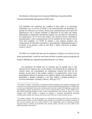  
No obstante, el diccionario de la American Marketing Association define
Customer Relationship Management (CRM) como:	
  
	
  
	
  
Una disciplina del marketing que combina la base datos y la tecnología
informática con el servicio al cliente y las comunicaciones de marketing. La
gestión de relaciones con clientes, busca crear comunicaciones uno-a-uno más
significativas con el cliente mediante la aplicación de los datos del cliente
(demográficos, industriales, historial de compras, etc.) en todos los vehículos de
la comunicación. En el nivel más simple, esto incluiría correos electrónicos
personalizados u otras comunicaciones con los nombres de los clientes. En un
nivel más complejo, el C.R.M. le permite a una empresa producir una
comunicación de mercadeo consistente y personalizado, independientemente si
el cliente ve un anuncio, visita un sitio Web, o llama a Servicios al cliente.
(A.M.A., 2013).12	
  
El CRM es un método que hace que las empresas se dirijan a sus clientes de una
forma personalizada. A partir de estas bases de datos se pueden generar programas de
lealtad y fidelidad que enganchen permanentemente a un cliente.

Los programas de lealtad son un concepto que ha ganado más y más
atención en los negocios hoy en día, porque en la mayoría de las empresas los
clientes leales son considerados un componente esencial del éxito de las
mismas, ya que éstos le dan muchas ventajas a la organización, como el que
generalmente inducen el aumento de sus ingresos, dando como resultado ventas
predecibles y grandes utilidades, y son más viables a comprar productos y
servicios adicionales. (Gremler y Brown, 1998, pp. 271). 13
	
  	
  	
  	
  	
  	
  	
  	
  	
  	
  	
  	
  	
  	
  	
  	
  	
  	
  	
  	
  	
  	
  	
  	
  	
  	
  	
  	
  	
  	
  	
  	
  	
  	
  	
  	
  	
  	
  	
  	
  	
  	
  	
  	
  	
  	
  	
  	
  	
  	
  	
  	
  	
  	
  	
  	
  
12

En inglés el original: A discipline in marketing combining database and computer technology with
customer service and marketing communications. Customer relationship management (or CRM) seeks
to create more meaningful one-on-one communications with the customer by applying customer data
(demographic, industry, buying history, etc.) to every communications vehicle. At the simplest level,
this would include personalizing e-mail or other communications with customer names. At a more
complex level, CRM enables a company to produce a consistent, personalized marketing
communication whether the customer sees an ad visits a Web site, or calls customer service.	
  
13

En inglés el original: The loyalty program is a concept that has gained more and more attention in
business today, because in most companies loyal customers are considered an essential component of
their success, because they give many benefits to the organization, such as inducing generally
increased income, resulting in predictable sales and big profits, and they are more viable to buy
additional products and services.

	
  

39	
  

 