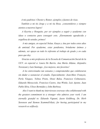 A mis padrinos: Chester y Romer, ejemplos y fuentes de risas.
También a mi tío Jorge y a mi tía Rosa. ¡consentidores y siempre
atentos a nuestros logros!
A Keyrita y Honguito, por ser ejemplos a seguir y ayudarme con
ideas o contactos para conseguir esto. ¡Eternamente agradecida y
orgullosa de ustedes, primos!
A mis amigos, en especial Nolan, Guayo y Ana por todos estos años
de amistad. Por ayudarme, estar pendientes, brindarme ánimos y
además, ser apoyo en todo lo referente al trabajo de grado y en cada
paso que doy.
Gracias a mis profesores de la Escuela de Comunicación Social de la
UCV, en especial a: Laura De Barrio, Ana María Aldana, Alejandro
Terenzani y Luis Santiago. ¡Los mejores, mis favoritos!
A los entrevistados tan sensatos y comprometidos que colaboraron
sin dudar a sustanciar el estudio. Especialmente: Jean-Marc François,
Perla Vásquez, Yelitza Prieto, Osnei Balza, Francisco Colmenares,
Eduardo Muracciole, Francisco Castro, Ana Witzke, Luis Aponte, Juan
Pablo Silva, Ulises Bermúdez y John Barbosa.
Also I want to thank my interviewees overseas who collaborated with
the greatest commitment to a stranger who admires your work. I am
eternally grateful to: Edoardo Vignani, Jason Goldberg, Dr. Herb
Sorensen and Siemon Scammell-Katz; for having participated in my
research so selflessly. 	
  

	
  

iv	
  

 